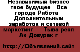Независимый бизнес-твое будущее - Все города Работа » Дополнительный заработок и сетевой маркетинг   . Тыва респ.,Ак-Довурак г.